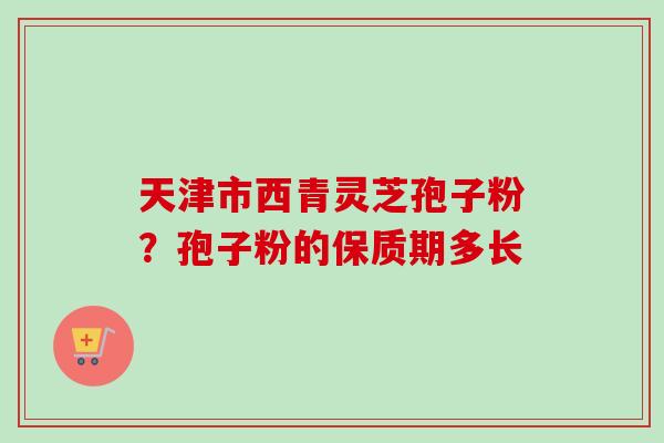 天津市西青灵芝孢子粉？孢子粉的保质期多长