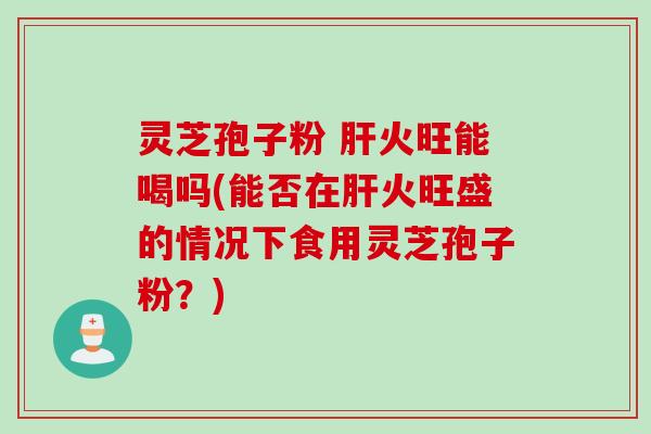 灵芝孢子粉 肝火旺能喝吗(能否在肝火旺盛的情况下食用灵芝孢子粉？)