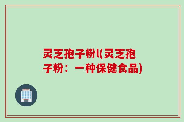 灵芝孢子粉l(灵芝孢子粉：一种保健食品)