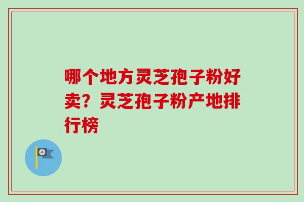 哪个地方灵芝孢子粉好卖？灵芝孢子粉产地排行榜