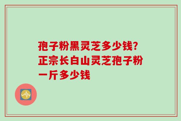 孢子粉黑灵芝多少钱？正宗长白山灵芝孢子粉一斤多少钱