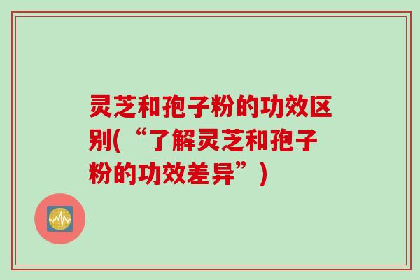 灵芝和孢子粉的功效区别(“了解灵芝和孢子粉的功效差异”)