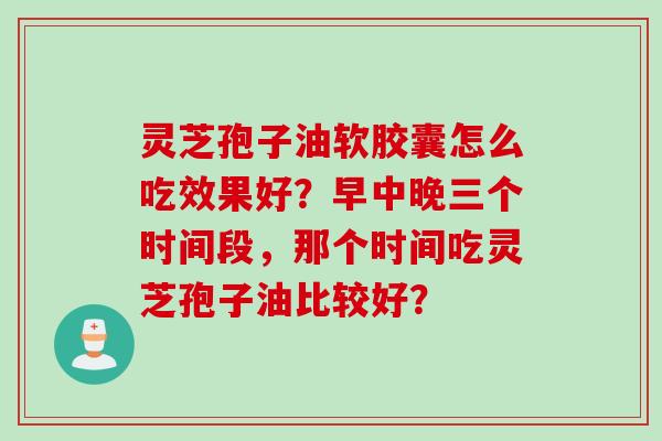 灵芝孢子油软胶囊怎么吃效果好？早中晚三个时间段，那个时间吃灵芝孢子油比较好？