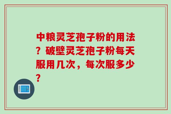 中粮灵芝孢子粉的用法？破壁灵芝孢子粉每天服用几次，每次服多少？