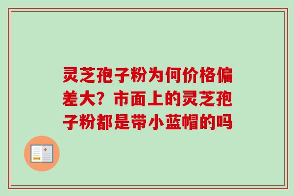 灵芝孢子粉为何价格偏差大？市面上的灵芝孢子粉都是带小蓝帽的吗
