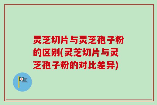 灵芝切片与灵芝孢子粉的区别(灵芝切片与灵芝孢子粉的对比差异)