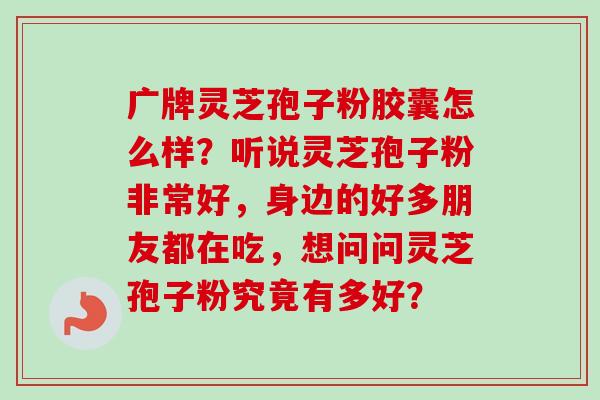 广牌灵芝孢子粉胶囊怎么样？听说灵芝孢子粉非常好，身边的好多朋友都在吃，想问问灵芝孢子粉究竟有多好？