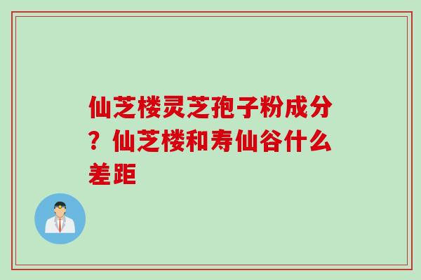 仙芝楼灵芝孢子粉成分？仙芝楼和寿仙谷什么差距
