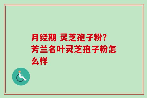 月经期 灵芝孢子粉？芳兰名叶灵芝孢子粉怎么样