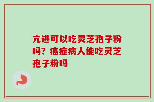 亢进可以吃灵芝孢子粉吗？癌症病人能吃灵芝孢子粉吗