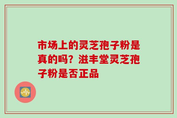 市场上的灵芝孢子粉是真的吗？滋丰堂灵芝孢子粉是否正品