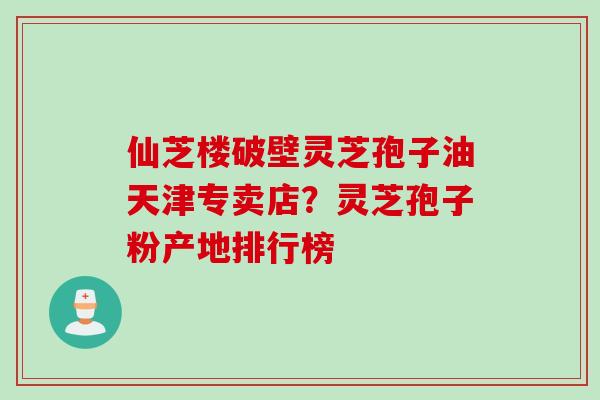 仙芝楼破壁灵芝孢子油天津专卖店？灵芝孢子粉产地排行榜