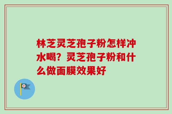林芝灵芝孢子粉怎样冲水喝?灵芝孢子粉和什么做面膜效果好 林芝灵芝孢子粉怎样冲水喝?灵芝孢子粉和什么做面膜效果好