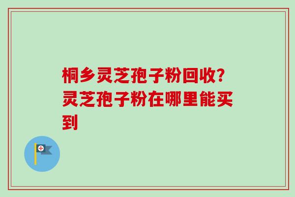 桐乡灵芝孢子粉回收？灵芝孢子粉在哪里能买到