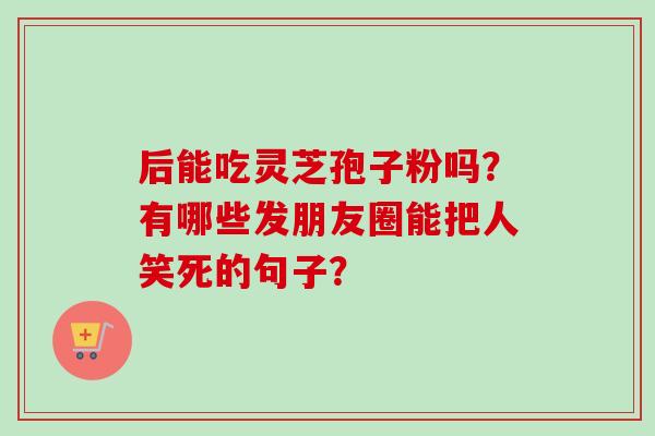 后能吃灵芝孢子粉吗？有哪些发朋友圈能把人笑死的句子？