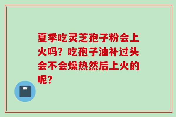 夏季吃灵芝孢子粉会上火吗？吃孢子油补过头会不会燥热然后上火的呢？
