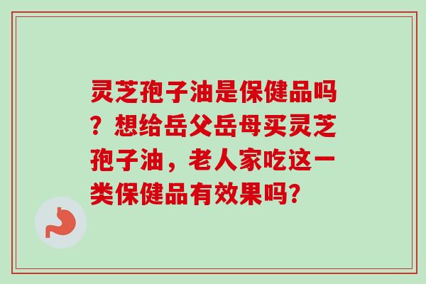 灵芝孢子油是保健品吗？想给岳父岳母买灵芝孢子油，老人家吃这一类保健品有效果吗？