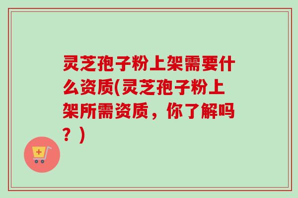 灵芝孢子粉上架需要什么资质(灵芝孢子粉上架所需资质,你了解吗?) 灵芝孢子粉上架需要什么资质(灵芝孢子粉上架所需资质,你了解吗?)