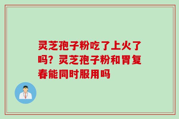 灵芝孢子粉吃了上火了吗？灵芝孢子粉和胃复春能同时服用吗