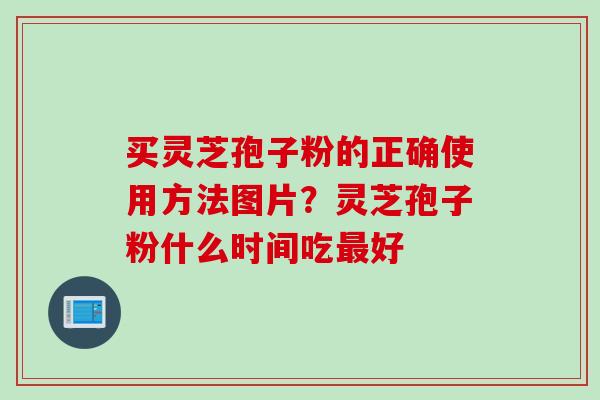 买灵芝孢子粉的正确使用方法图片？灵芝孢子粉什么时间吃最好