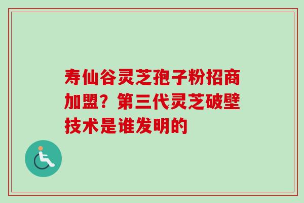 寿仙谷灵芝孢子粉招商加盟？第三代灵芝破壁技术是谁发明的