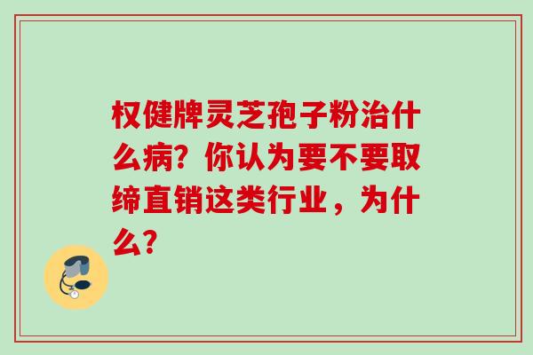 权健牌灵芝孢子粉治什么病？你认为要不要取缔直销这类行业，为什么？