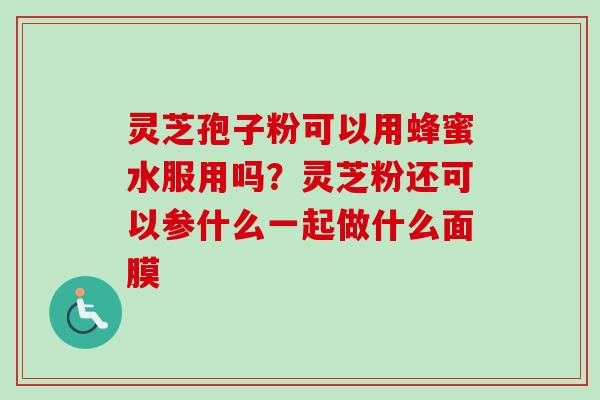 灵芝孢子粉可以用蜂蜜水服用吗？灵芝粉还可以参什么一起做什么面膜