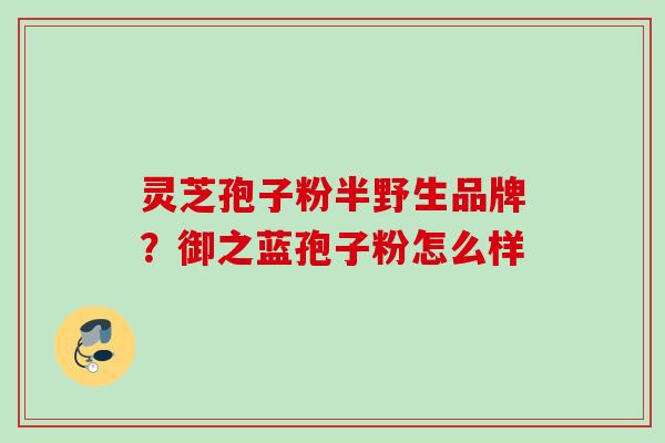 灵芝孢子粉半野生品牌？御之蓝孢子粉怎么样