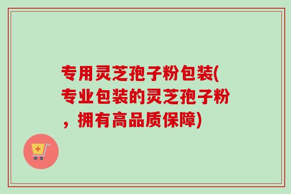 专用灵芝孢子粉包装(专业包装的灵芝孢子粉，拥有高品质保障)