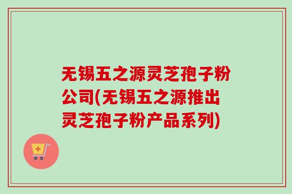 无锡五之源灵芝孢子粉公司(无锡五之源推出灵芝孢子粉产品系列)