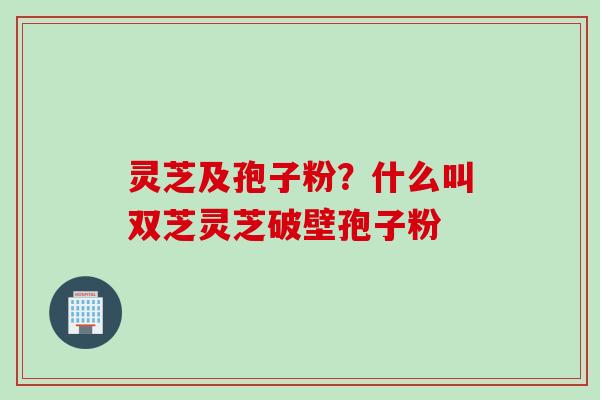 灵芝及孢子粉？什么叫双芝灵芝破壁孢子粉