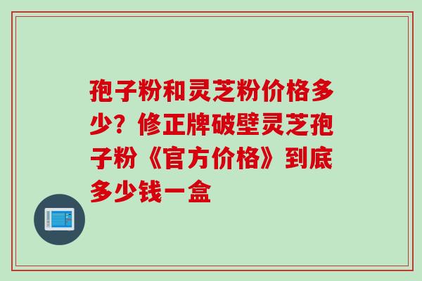 孢子粉和灵芝粉价格多少？修正牌破壁灵芝孢子粉《官方价格》到底多少钱一盒