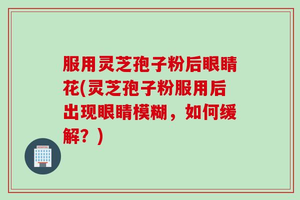 服用灵芝孢子粉后眼睛花(灵芝孢子粉服用后出现眼睛模糊，如何缓解？)