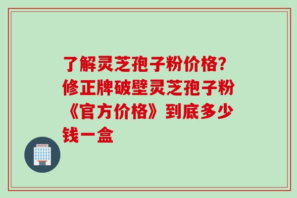 了解灵芝孢子粉价格？修正牌破壁灵芝孢子粉《官方价格》到底多少钱一盒