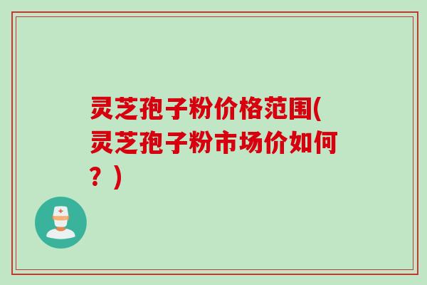 灵芝孢子粉价格范围(灵芝孢子粉市场价如何？)