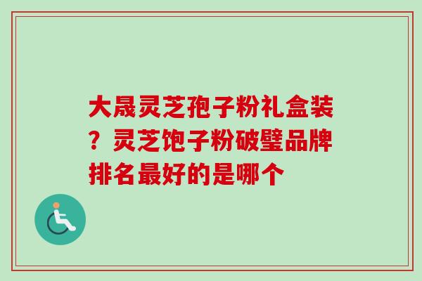 大晟灵芝孢子粉礼盒装？灵芝饱子粉破璧品牌排名最好的是哪个