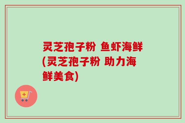 灵芝孢子粉 鱼虾海鲜(灵芝孢子粉 助力海鲜美食) 灵芝孢子粉 鱼虾海鲜(灵芝孢子粉 助力海鲜美食)