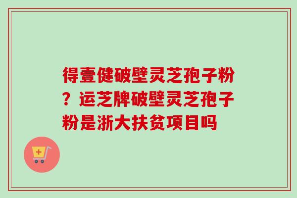 得壹健破壁灵芝孢子粉？运芝牌破壁灵芝孢子粉是浙大扶贫项目吗
