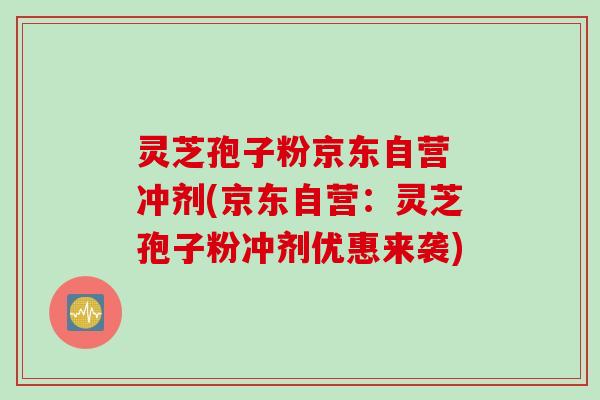灵芝孢子粉京东自营 冲剂(京东自营：灵芝孢子粉冲剂优惠来袭)