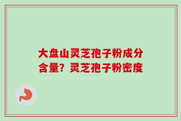 大盘山灵芝孢子粉成分含量？灵芝孢子粉密度