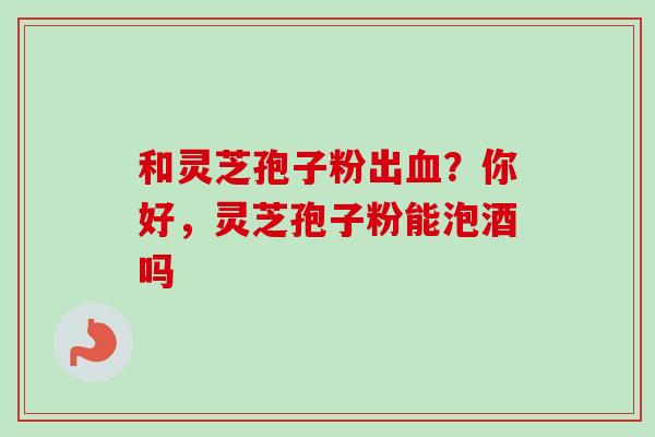 和灵芝孢子粉出血？你好，灵芝孢子粉能泡酒吗