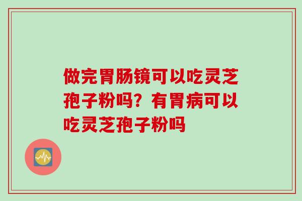 做完胃肠镜可以吃灵芝孢子粉吗？有胃病可以吃灵芝孢子粉吗