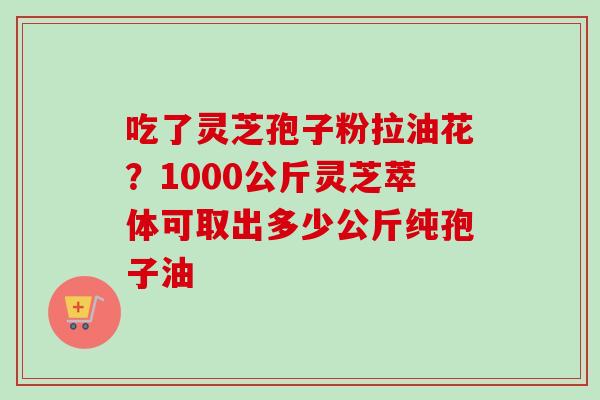 吃了灵芝孢子粉拉油花？1000公斤灵芝萃体可取出多少公斤纯孢子油