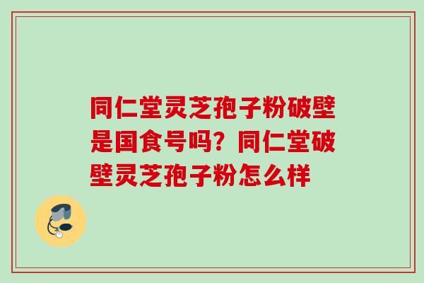 同仁堂灵芝孢子粉破壁是国食号吗？同仁堂破壁灵芝孢子粉怎么样