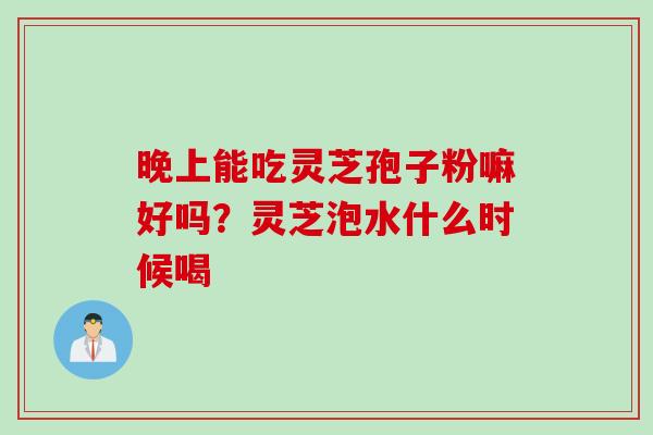 晚上能吃灵芝孢子粉嘛好吗？灵芝泡水什么时候喝
