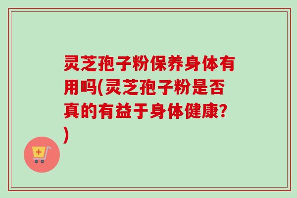 灵芝孢子粉保养身体有用吗(灵芝孢子粉是否真的有益于身体健康？)