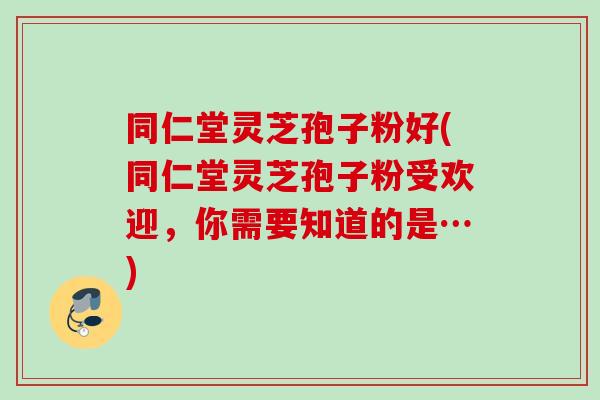 同仁堂灵芝孢子粉好(同仁堂灵芝孢子粉受欢迎，你需要知道的是…)