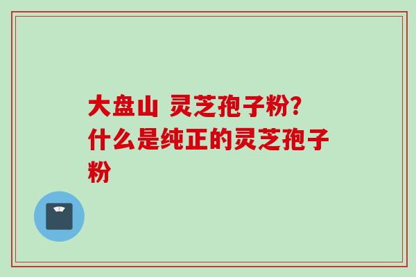 大盘山 灵芝孢子粉？什么是纯正的灵芝孢子粉