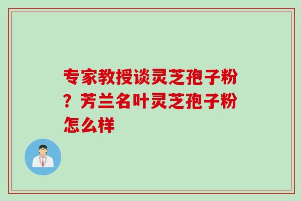 专家教授谈灵芝孢子粉？芳兰名叶灵芝孢子粉怎么样