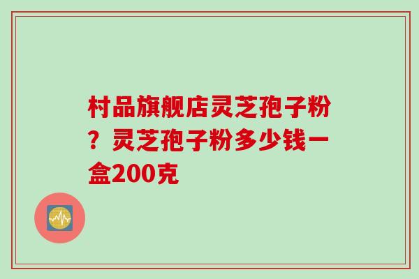村品旗舰店灵芝孢子粉？灵芝孢子粉多少钱一盒200克